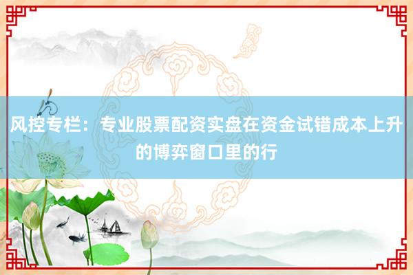 风控专栏：专业股票配资实盘在资金试错成本上升的博弈窗口里的行