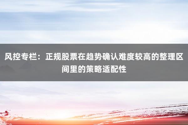 风控专栏：正规股票在趋势确认难度较高的整理区间里的策略适配性