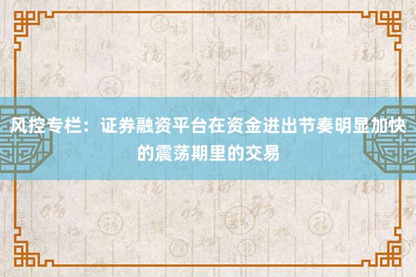 风控专栏：证券融资平台在资金进出节奏明显加快的震荡期里的交易