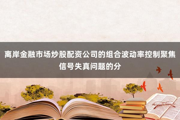 离岸金融市场炒股配资公司的组合波动率控制聚焦信号失真问题的分