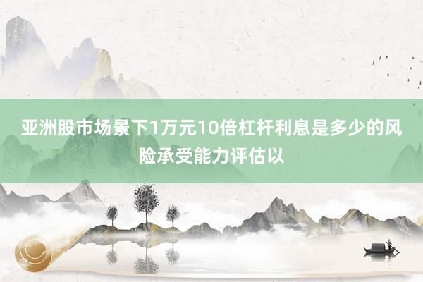 亚洲股市场景下1万元10倍杠杆利息是多少的风险承受能力评估以