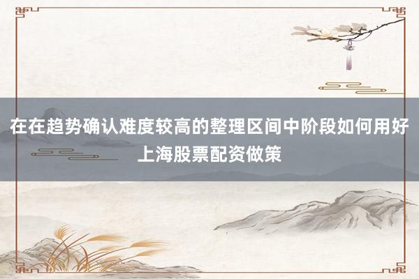在在趋势确认难度较高的整理区间中阶段如何用好上海股票配资做策