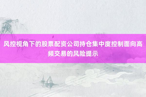 风控视角下的股票配资公司持仓集中度控制面向高频交易的风险提示
