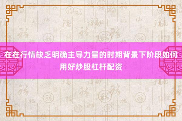 在在行情缺乏明确主导力量的时期背景下阶段如何用好炒股杠杆配资