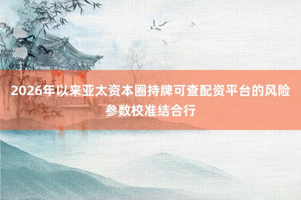 2026年以来亚太资本圈持牌可查配资平台的风险参数校准结合行