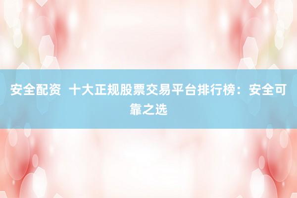 安全配资  十大正规股票交易平台排行榜：安全可靠之选