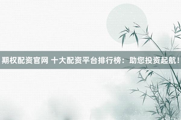 期权配资官网 十大配资平台排行榜：助您投资起航！