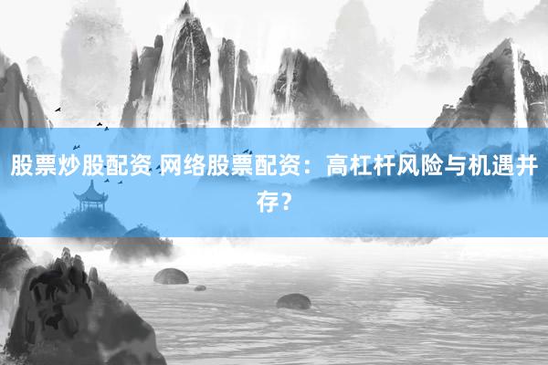 股票炒股配资 网络股票配资：高杠杆风险与机遇并存？