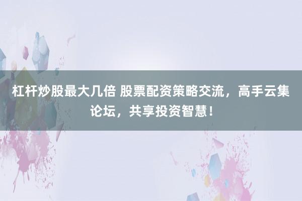 杠杆炒股最大几倍 股票配资策略交流，高手云集论坛，共享投资智慧！