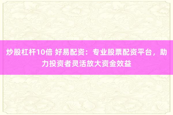 炒股杠杆10倍 好易配资：专业股票配资平台，助力投资者灵活放大资金效益