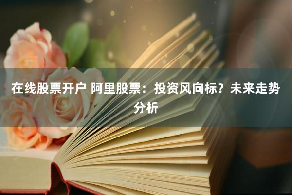 在线股票开户 阿里股票：投资风向标？未来走势分析