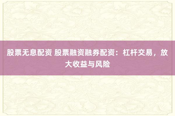 股票无息配资 股票融资融券配资：杠杆交易，放大收益与风险