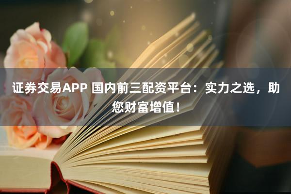 证券交易APP 国内前三配资平台：实力之选，助您财富增值！