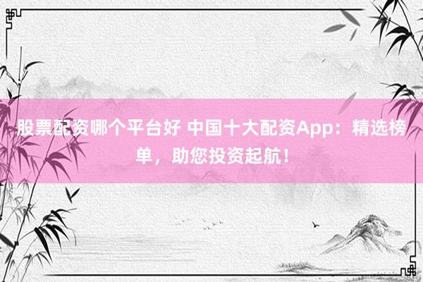 股票配资哪个平台好 中国十大配资App：精选榜单，助您投资起航！