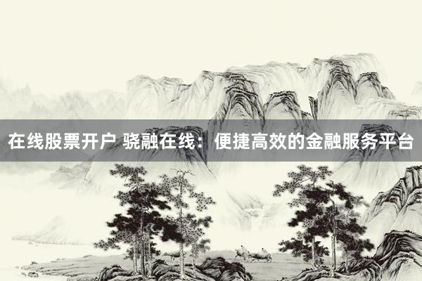 在线股票开户 骁融在线：便捷高效的金融服务平台