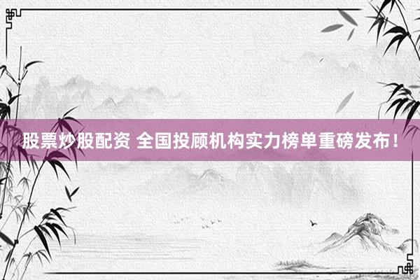 股票炒股配资 全国投顾机构实力榜单重磅发布！