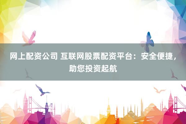 网上配资公司 互联网股票配资平台：安全便捷，助您投资起航