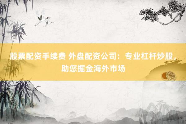 股票配资手续费 外盘配资公司：专业杠杆炒股，助您掘金海外市场