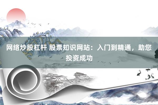 网络炒股杠杆 股票知识网站：入门到精通，助您投资成功