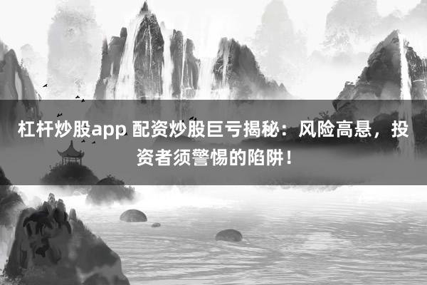 杠杆炒股app 配资炒股巨亏揭秘：风险高悬，投资者须警惕的陷阱！