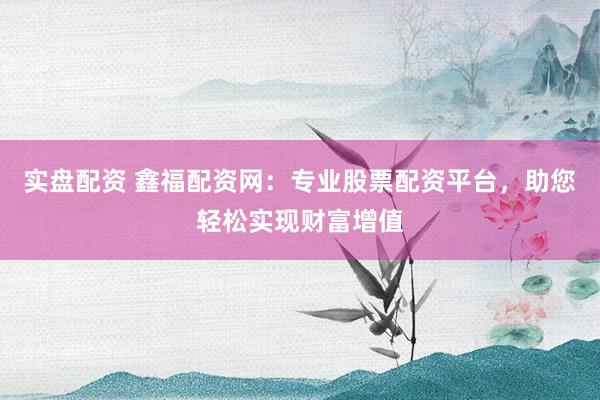 实盘配资 鑫福配资网：专业股票配资平台，助您轻松实现财富增值