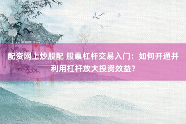 配资网上炒股配 股票杠杆交易入门：如何开通并利用杠杆放大投资效益？