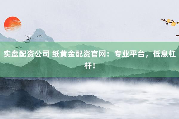 实盘配资公司 纸黄金配资官网：专业平台，低息杠杆！