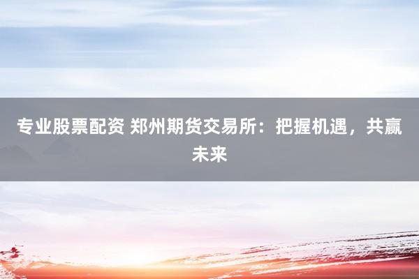 专业股票配资 郑州期货交易所：把握机遇，共赢未来