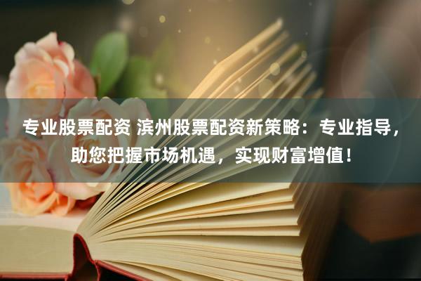 专业股票配资 滨州股票配资新策略：专业指导，助您把握市场机遇，实现财富增值！