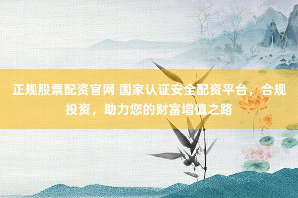 正规股票配资官网 国家认证安全配资平台，合规投资，助力您的财富增值之路