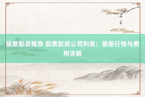 股票配资推荐 股票配资公司利息：最新行情与费用详解