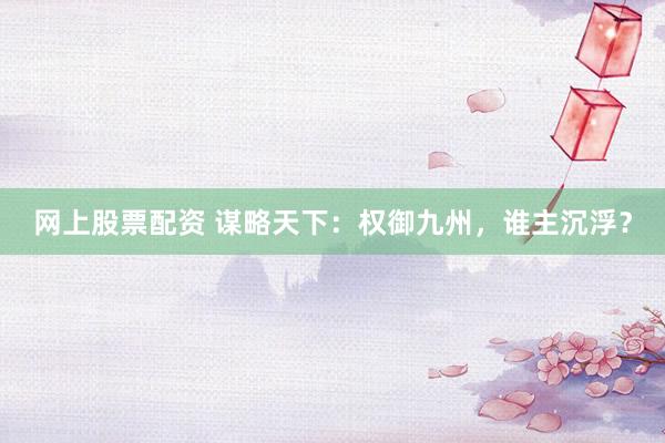 网上股票配资 谋略天下：权御九州，谁主沉浮？