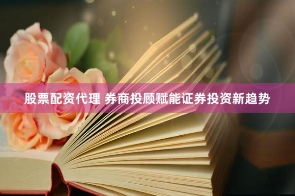 股票配资代理 券商投顾赋能证券投资新趋势