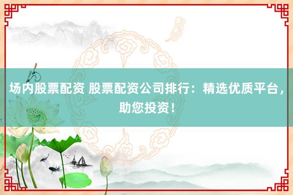 场内股票配资 股票配资公司排行：精选优质平台，助您投资！