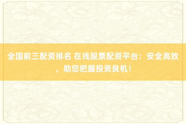 全国前三配资排名 在线股票配资平台：安全高效，助您把握投资良机！