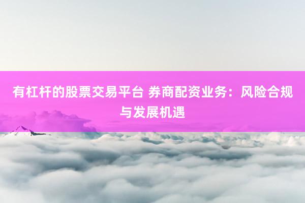 有杠杆的股票交易平台 券商配资业务：风险合规与发展机遇