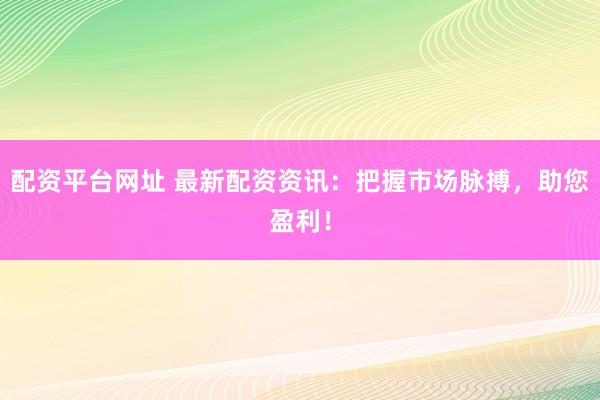 配资平台网址 最新配资资讯：把握市场脉搏，助您盈利！