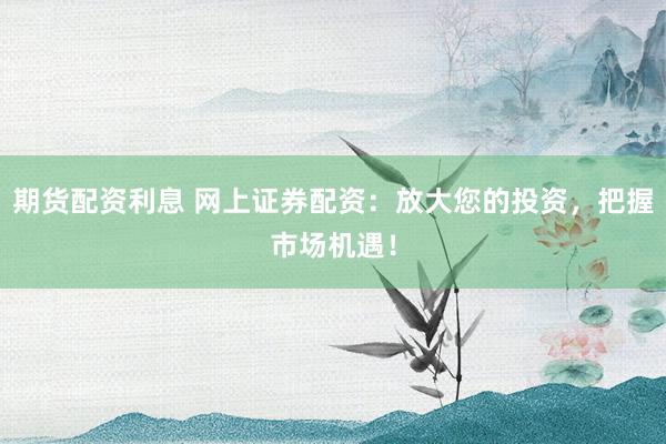 期货配资利息 网上证券配资：放大您的投资，把握市场机遇！