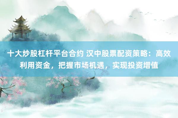 十大炒股杠杆平台合约 汉中股票配资策略：高效利用资金，把握市场机遇，实现投资增值