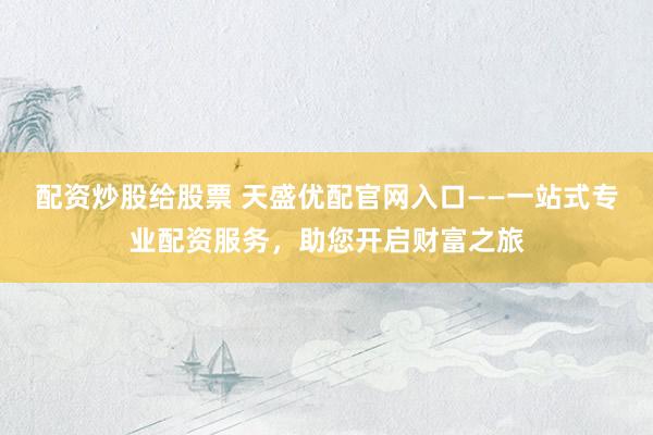 配资炒股给股票 天盛优配官网入口——一站式专业配资服务，助您开启财富之旅