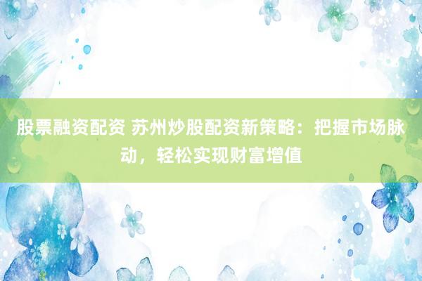 股票融资配资 苏州炒股配资新策略：把握市场脉动，轻松实现财富增值