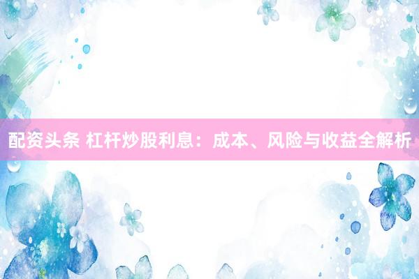 配资头条 杠杆炒股利息：成本、风险与收益全解析