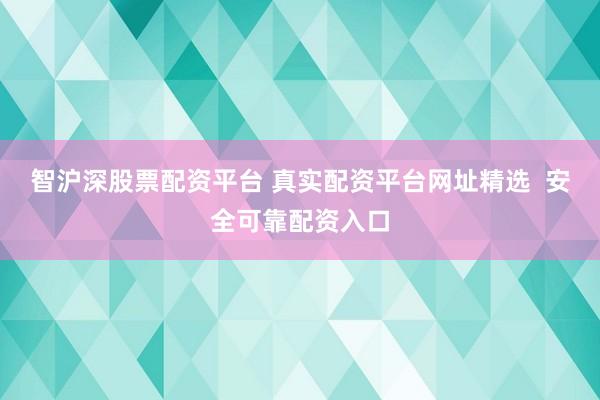 智沪深股票配资平台 真实配资平台网址精选  安全可靠配资入口