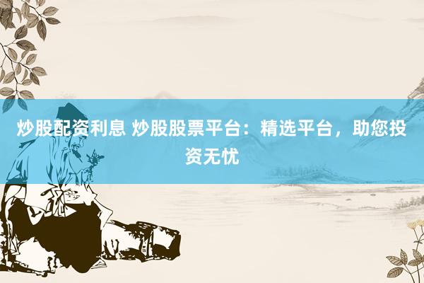 炒股配资利息 炒股股票平台：精选平台，助您投资无忧