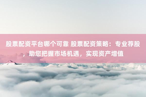 股票配资平台哪个可靠 股票配资策略：专业荐股，助您把握市场机遇，实现资产增值