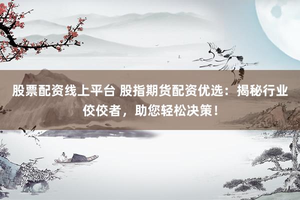 股票配资线上平台 股指期货配资优选：揭秘行业佼佼者，助您轻松决策！