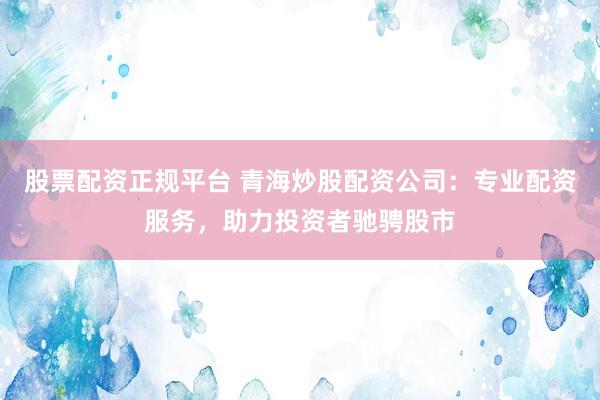 股票配资正规平台 青海炒股配资公司：专业配资服务，助力投资者驰骋股市