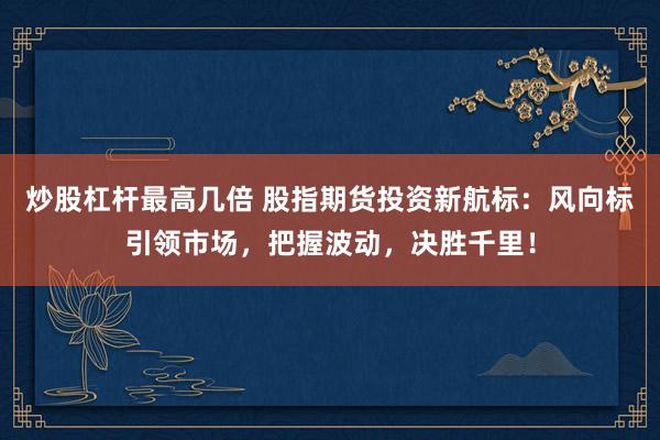 炒股杠杆最高几倍 股指期货投资新航标：风向标引领市场，把握波动，决胜千里！
