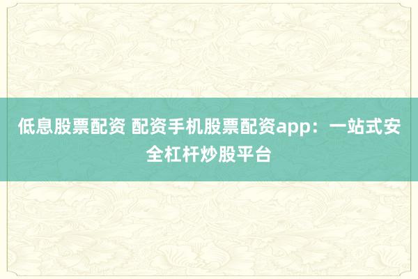 低息股票配资 配资手机股票配资app：一站式安全杠杆炒股平台