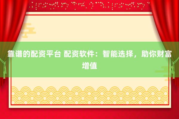 靠谱的配资平台 配资软件：智能选择，助你财富增值